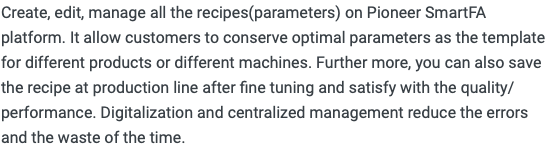 Create, edit, manage all the recipes(parameters) on Pioneer SmartFA platform. It allow customers to conserve optimal parameters as the template for different products or different machines. Further more, you can also save the recipe at production line after fine tuning and satisfy with the quality/performance. Digitalization and centralized management reduce the errors and the waste of the time.