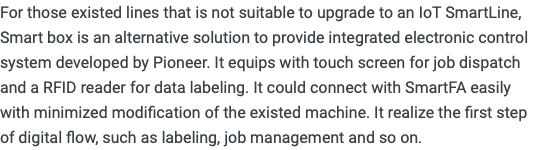 For those existed lines that is not suitable to upgrade to an IoT SmartLine, Smart box is an alternative solution to provide integrated electronic control system developed by Pioneer. It equips with touch screen for job dispatch and a RFID reader for data labeling. It could connect with SmartFA easily with minimized modification of the existed machine. It realize the first step of digital flow, such as labeling, job management and so on.