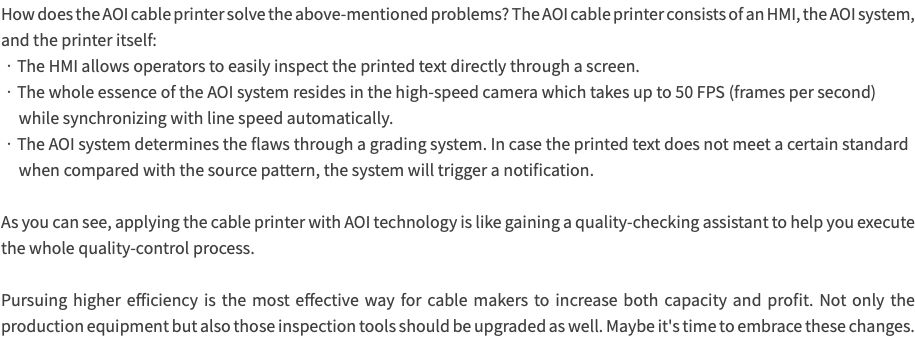 How does the AOI cable printer solve the above-mentioned problems? The AOI cable printer consists of an HMI, the AOI system, and the printer itself: •The HMI allows operators to easily inspect the printed text directly through a screen. •The whole essence of the AOI system resides in the high-speed camera which takes up to 50 FPS (frames per second) while synchronizing with line speed automatically. •The AOI system determines the flaws through a grading system. In case the printed text does not meet a certain standard when compared with the source pattern, the system will trigger a notification. As you can see, applying the cable printer with AOI technology is like gaining a quality-checking assistant to help you execute the whole quality-control process. Pursuing higher efficiency is the most effective way for cable makers to increase both capacity and profit. Not only the production equipment but also those inspection tools should be upgraded as well. Maybe it's time to embrace these changes. 