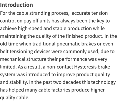 Introduction For the cable stranding process, accurate tension control on pay off units has always been the key to achieve high-speed and stable production while maintaining the quality of the finished product. In the old time when traditional pneumatic brakes or even belt tensioning devices were commonly used, due to mechanical structure their performance was very limited. As a result, a non-contact Hysteresis brake system was introduced to improve product quality and stability. In the past two decades this technology has helped many cable factories produce higher quality cable.