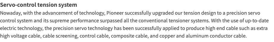 Servo-control tension system Nowaday, with the advancement of technology, Pioneer successfully upgraded our tension design to a precision servo control system and its supreme performance surpassed all the conventional tensioner systems. With the use of up-to-date electric technology, the precision servo technology has been successfully applied to produce high end cable such as extra high voltage cable, cable screening, control cable, composite cable, and copper and aluminum conductor cable.