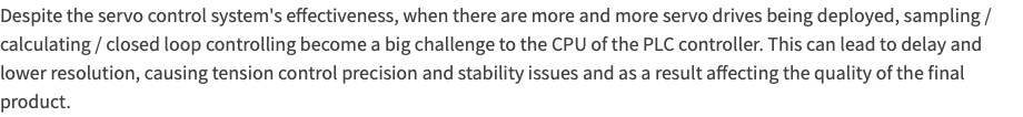 Despite the servo control system's effectiveness, when there are more and more servo drives being deployed, sampling / calculating / closed loop controlling become a big challenge to the CPU of the PLC controller. This can lead to delay and lower resolution, causing tension control precision and stability issues and as a result affecting the quality of the final product.