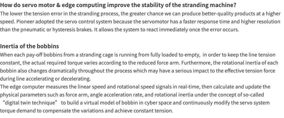 How do servo motor & edge computing improve the stability of the stranding machine? The lower the tension error in the stranding process, the greater chance we can produce better-quality products at a higher speed. Pioneer adopted the servo control system because the servomotor has a faster response time and higher resolution than the pneumatic or hysteresis brakes. It allows the system to react immediately once the error occurs. Inertia of the bobbins When each pay-off bobbins from a stranding cage is running from fully loaded to empty, in order to keep the line tension constant, the actual required torque varies according to the reduced force arm. Furthermore, the rotational inertia of each bobbin also changes dramatically throughout the process which may have a serious impact to the effective tension force during line accelerating or decelerating. The edge computer measures the linear speed and rotational speed signals in real-time, then calculate and update the physical parameters such as force arm, angle acceleration rate, and rotational inertia under the concept of so-called “digital twin technique” to build a virtual model of bobbin in cyber space and continuously modify the servo system torque demand to compensate the variations and achieve constant tension.