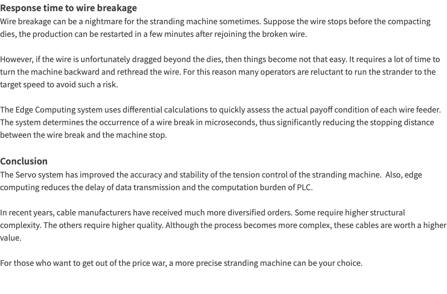 Response time to wire breakage Wire breakage can be a nightmare for the stranding machine sometimes. Suppose the wire stops before the compacting dies, the production can be restarted in a few minutes after rejoining the broken wire. However, if the wire is unfortunately dragged beyond the dies, then things become not that easy. It requires a lot of time to turn the machine backward and rethread the wire. For this reason many operators are reluctant to run the strander to the target speed to avoid such a risk. The Edge Computing system uses differential calculations to quickly assess the actual payoff condition of each wire feeder. The system determines the occurrence of a wire break in microseconds, thus significantly reducing the stopping distance between the wire break and the machine stop. Conclusion The Servo system has improved the accuracy and stability of the tension control of the stranding machine. Also, edge computing reduces the delay of data transmission and the computation burden of PLC. In recent years, cable manufacturers have received much more diversified orders. Some require higher structural complexity. The others require higher quality. Although the process becomes more complex, these cables are worth a higher value. For those who want to get out of the price war, a more precise stranding machine can be your choice. 